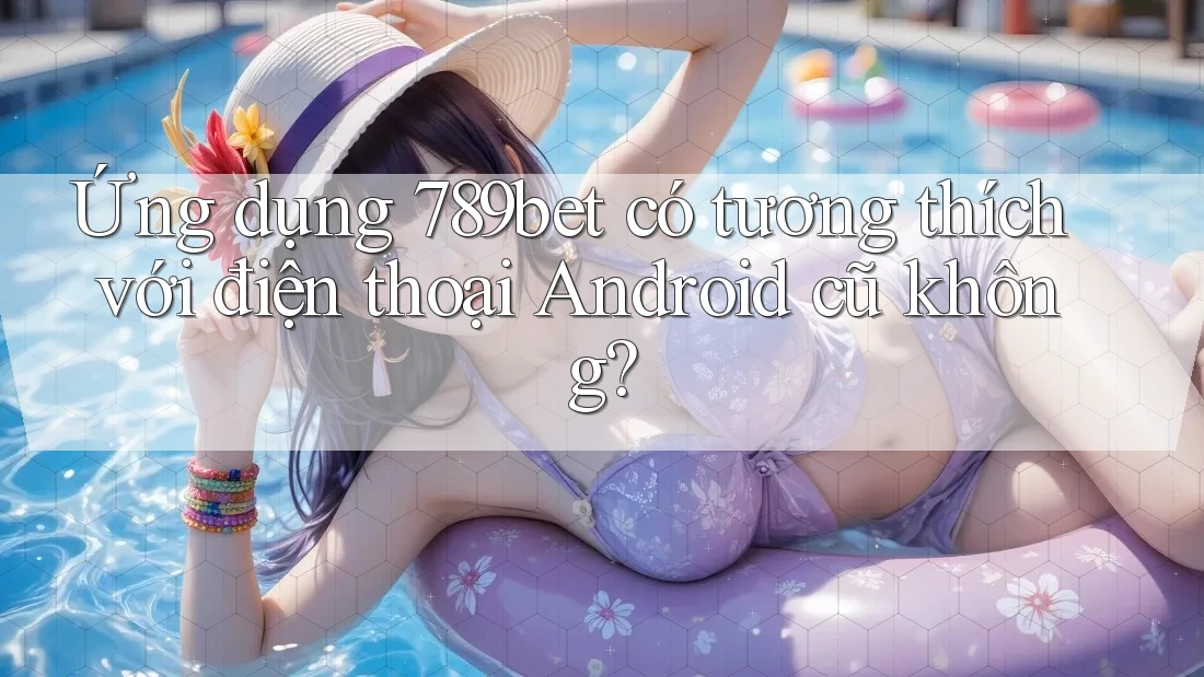 Ứng dụng 789bet có tương thích với điện thoại Android cũ không?