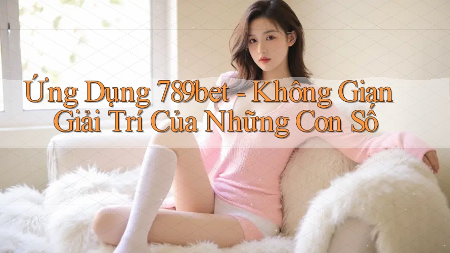 Ứng Dụng 789bet - Không Gian Giải Trí Của Những Con Số