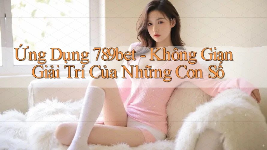 Ứng Dụng 789bet - Không Gian Giải Trí Của Những Con Số