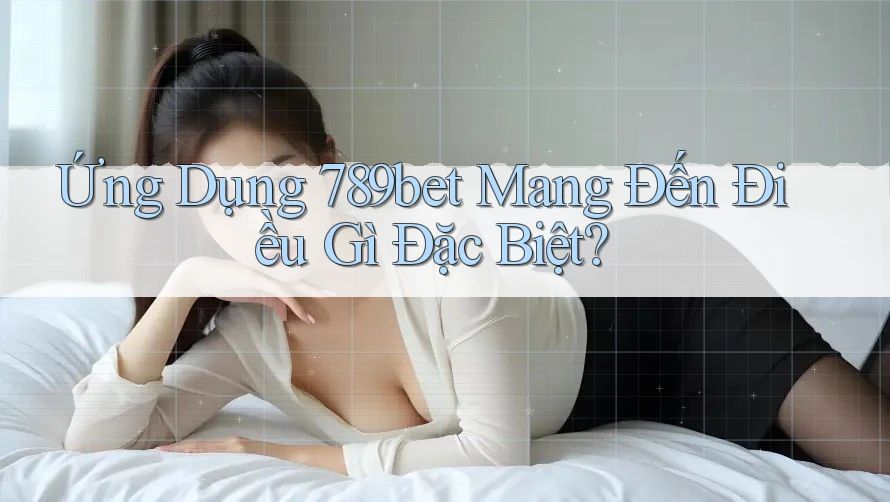 Ứng Dụng 789bet Mang Đến Điều Gì Đặc Biệt?