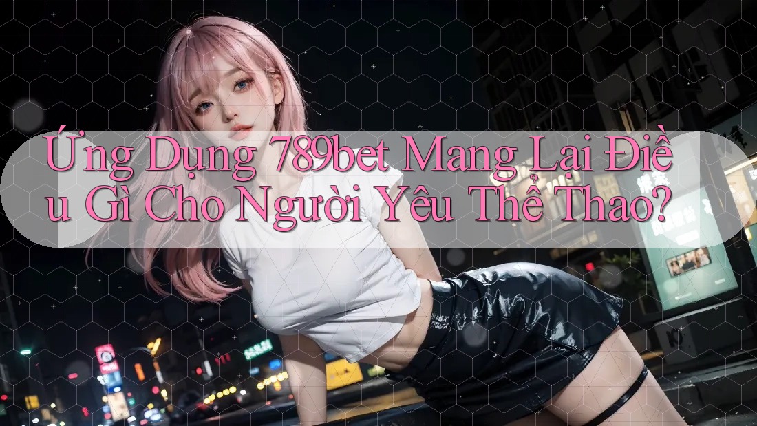Ứng Dụng 789bet Mang Lại Điều Gì Cho Người Yêu Thể Thao?