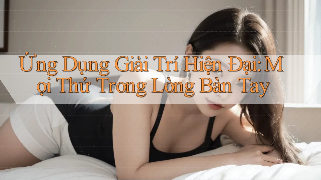 Ứng Dụng Giải Trí Hiện Đại: Mọi Thứ Trong Lòng Bàn Tay