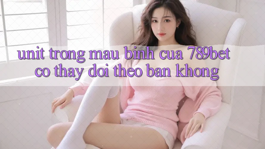 “Unit” trong mậu binh của 789bet có thay đổi theo bàn không?
