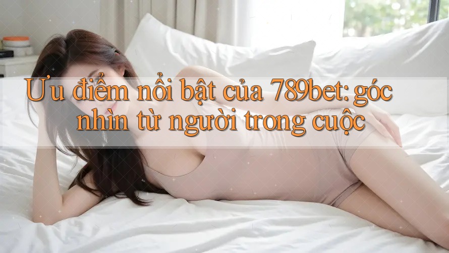 Ưu điểm nổi bật của 789bet: góc nhìn từ người trong cuộc