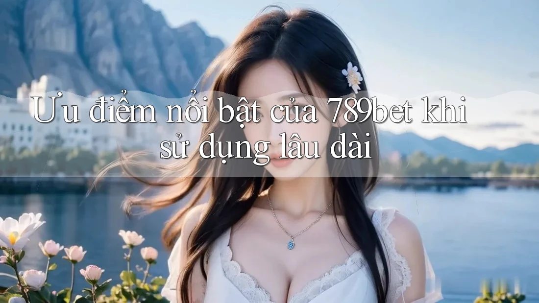 Ưu điểm nổi bật của 789bet khi sử dụng lâu dài