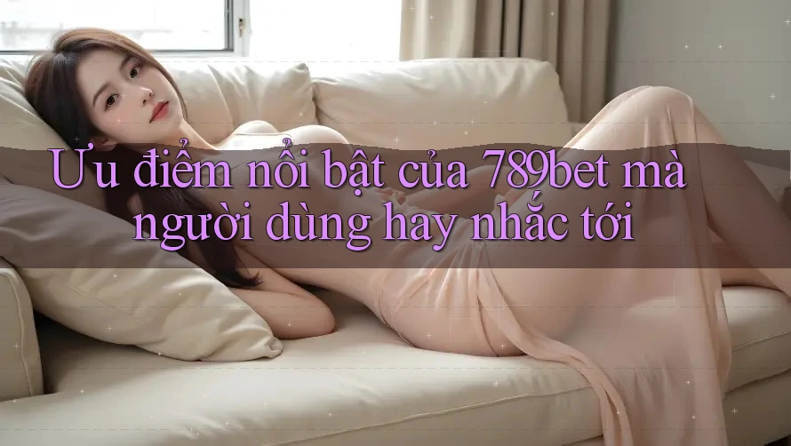 Ưu điểm nổi bật của 789bet mà người dùng hay nhắc tới