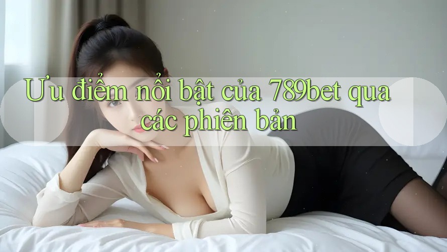 Ưu điểm nổi bật của 789bet qua các phiên bản