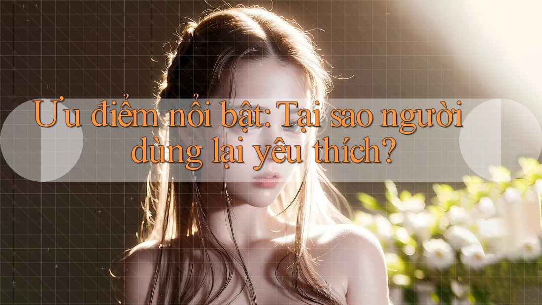 Ưu điểm nổi bật: Tại sao người dùng lại yêu thích?