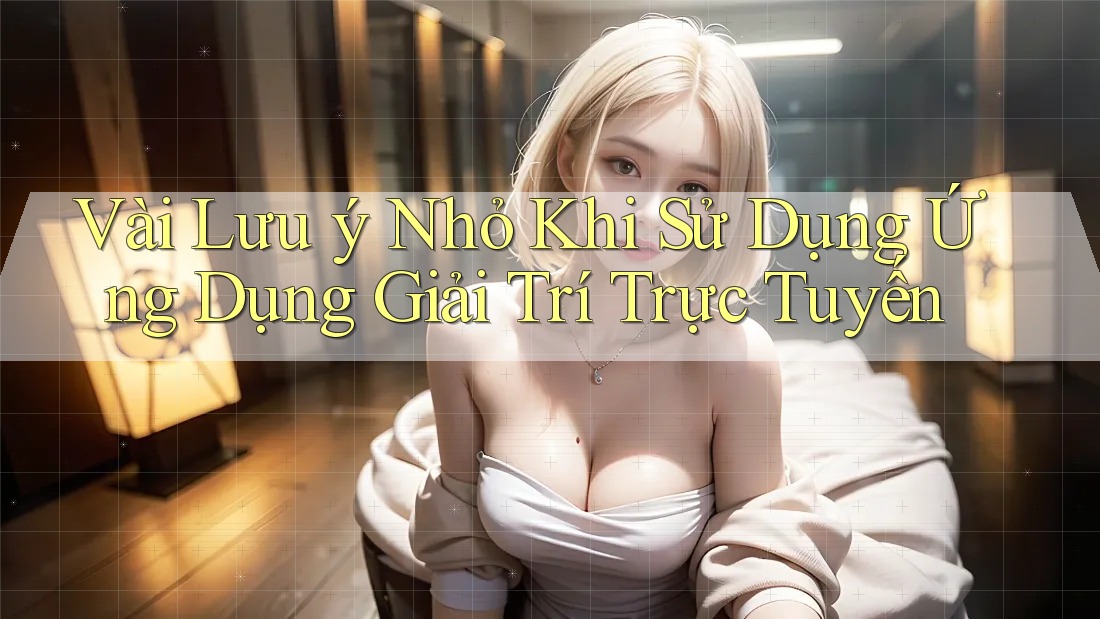 Vài Lưu ý Nhỏ Khi Sử Dụng Ứng Dụng Giải Trí Trực Tuyến