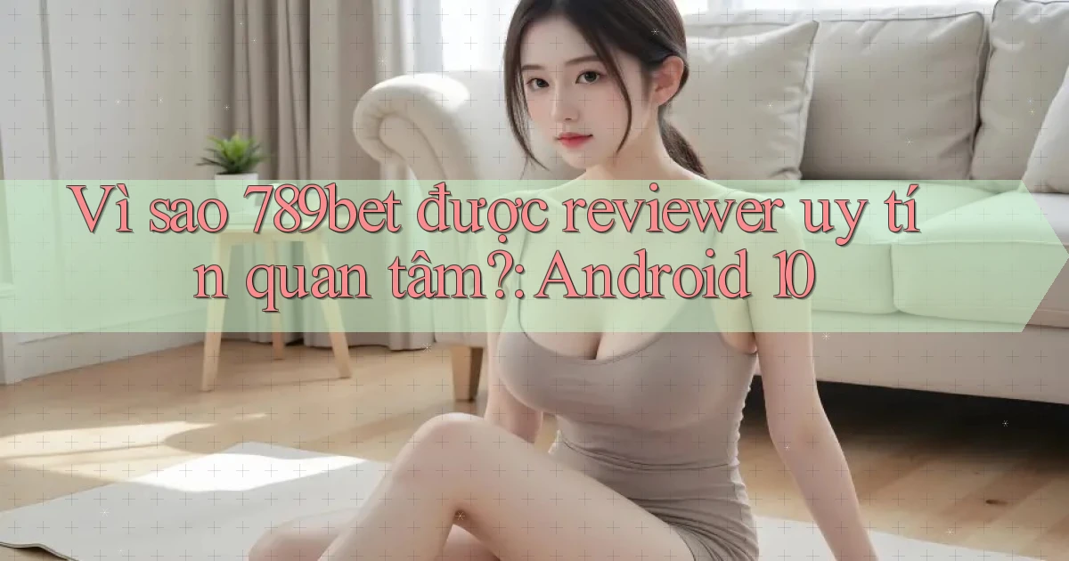 Vì sao 789bet được reviewer uy tín quan tâm Android 10
