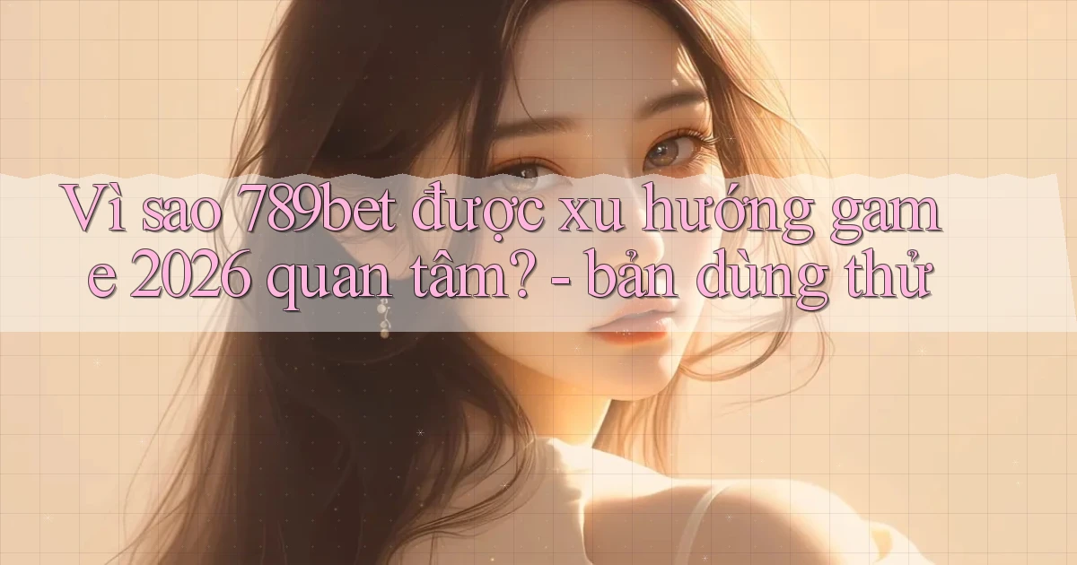 Vì sao 789bet được xu hướng game 2026 quan tâm   bản dùng thử