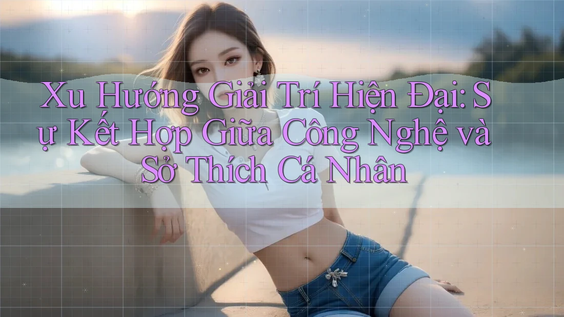 Xu Hướng Giải Trí Hiện Đại: Sự Kết Hợp Giữa Công Nghệ và Sở Thích Cá Nhân